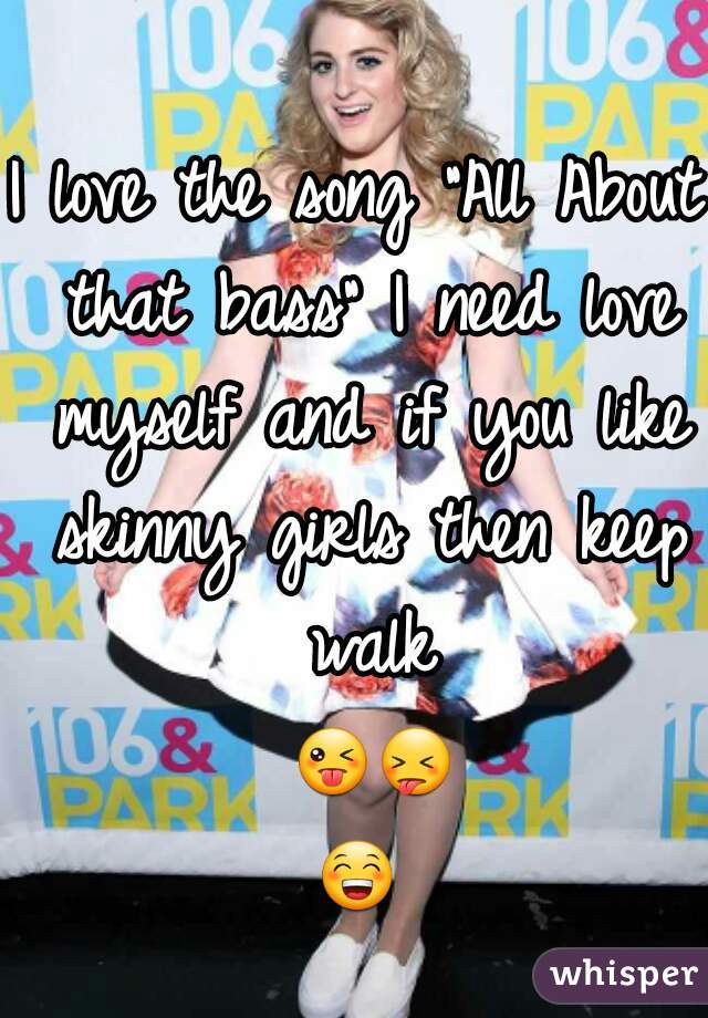 I love the song "All About that bass" I need love myself and if you like skinny girls then keep walk 😜😝😁 