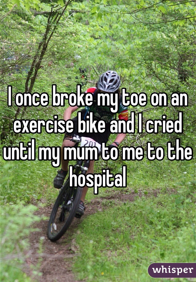 I once broke my toe on an exercise bike and I cried until my mum to me to the hospital 
