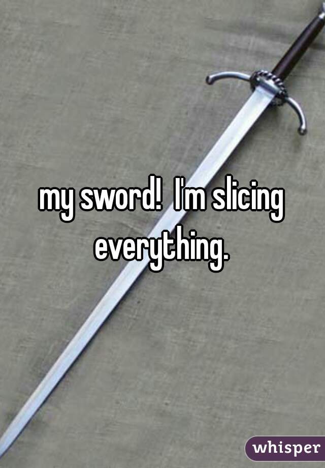 my sword!  I'm slicing everything. 