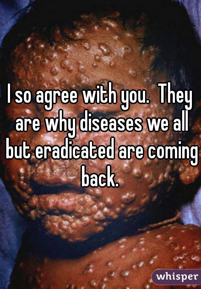 I so agree with you.  They are why diseases we all but eradicated are coming back. 