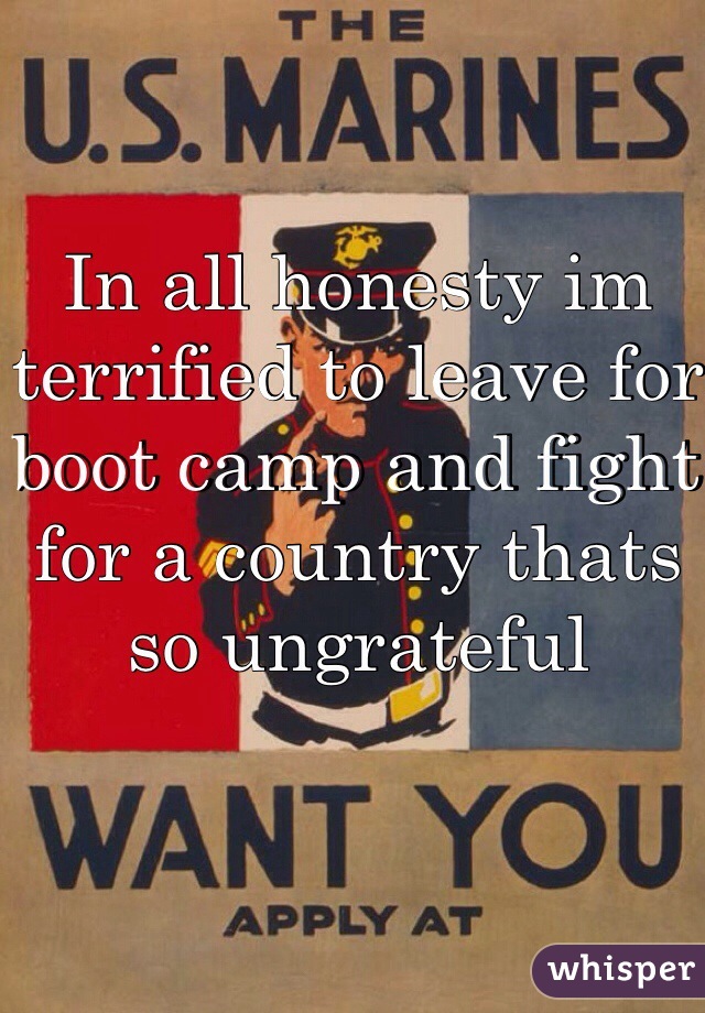 In all honesty im terrified to leave for boot camp and fight for a country thats so ungrateful 