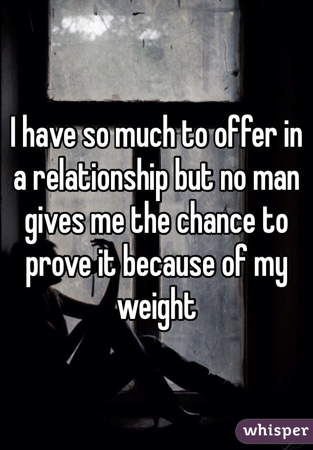 I have so much to offer in a relationship but no man gives me the chance to prove it because of my weight