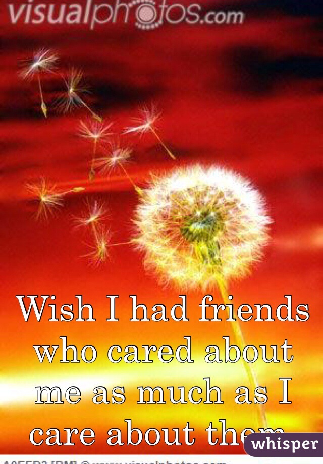 Wish I had friends who cared about me as much as I care about them. 