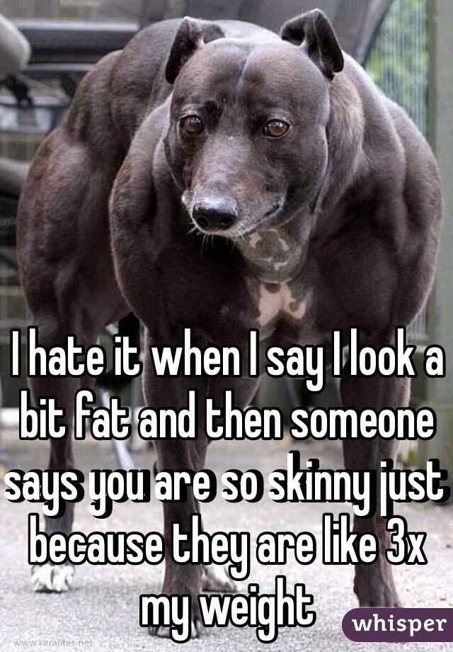 I hate it when I say I look a bit fat and then someone says you are so skinny just because they are like 3x my weight 