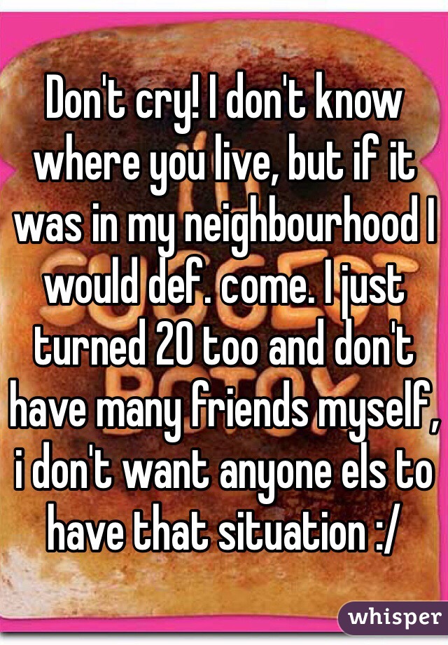 Don't cry! I don't know where you live, but if it was in my neighbourhood I would def. come. I just turned 20 too and don't have many friends myself, i don't want anyone els to have that situation :/ 