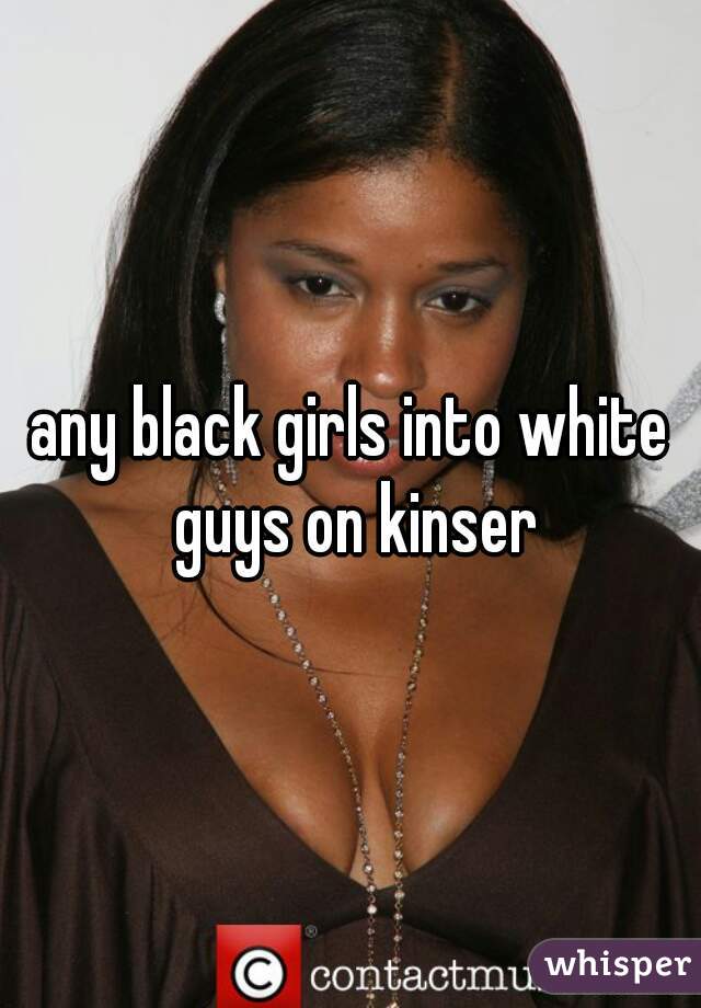any black girls into white guys on kinser