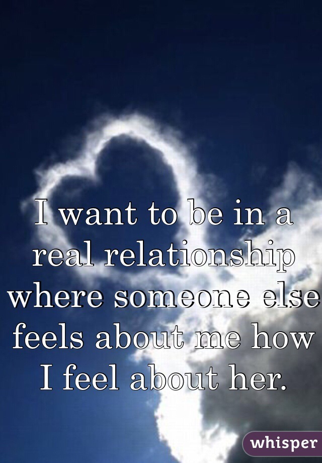 I want to be in a real relationship where someone else feels about me how I feel about her.