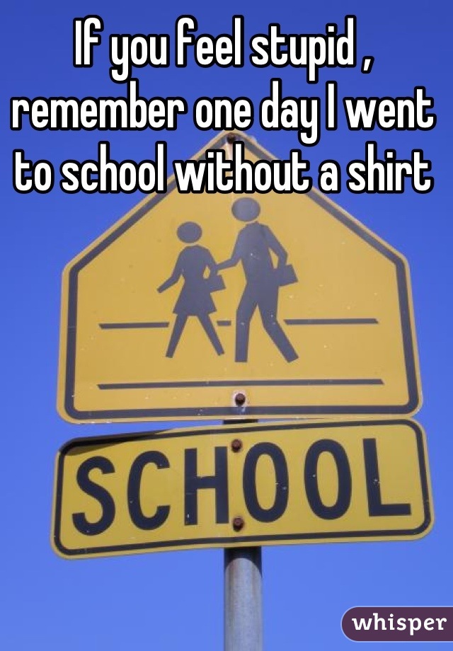If you feel stupid , remember one day I went to school without a shirt