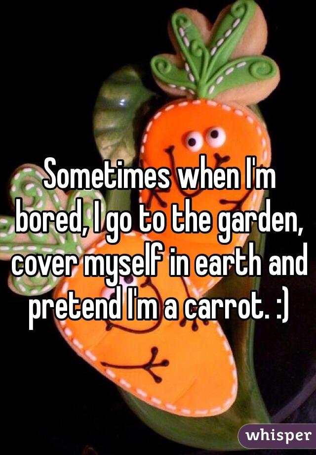 Sometimes when I'm bored, I go to the garden, cover myself in earth and pretend I'm a carrot. :)