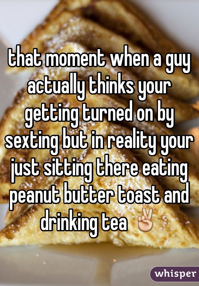 that moment when a guy actually thinks your getting turned on by sexting but in reality your just sitting there eating peanut butter toast and drinking tea ✌️