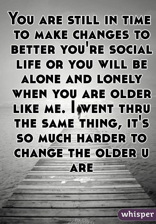 You are still in time to make changes to better you're social life or you will be alone and lonely when you are older like me. I went thru the same thing, it's so much harder to change the older u are