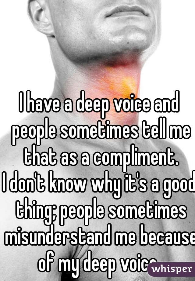 I have a deep voice and people sometimes tell me that as a compliment.
I don't know why it's a good thing; people sometimes misunderstand me because of my deep voice. 