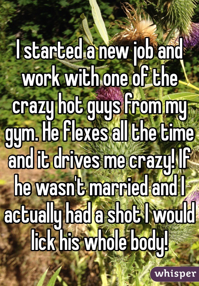 I started a new job and work with one of the crazy hot guys from my gym. He flexes all the time and it drives me crazy! If he wasn't married and I actually had a shot I would lick his whole body!