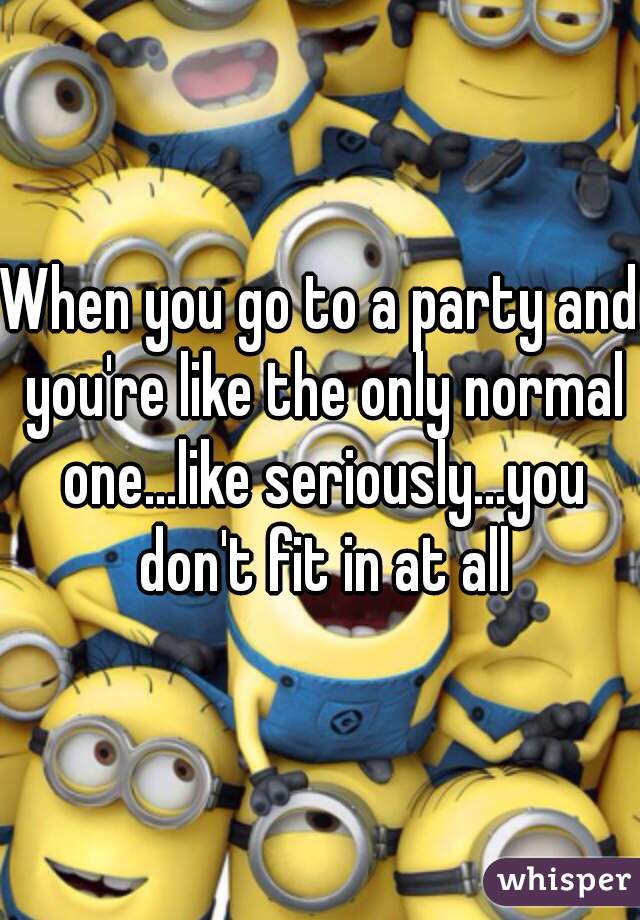 When you go to a party and you're like the only normal one...like seriously...you don't fit in at all