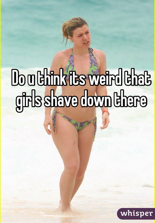 Do u think its weird that girls shave down there 