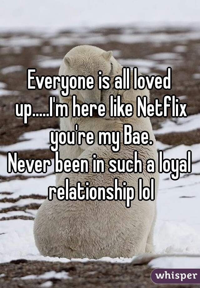 Everyone is all loved up.....I'm here like Netflix you're my Bae.

Never been in such a loyal relationship lol