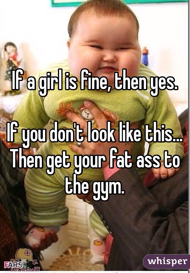 If a girl is fine, then yes. 

If you don't look like this... Then get your fat ass to the gym. 