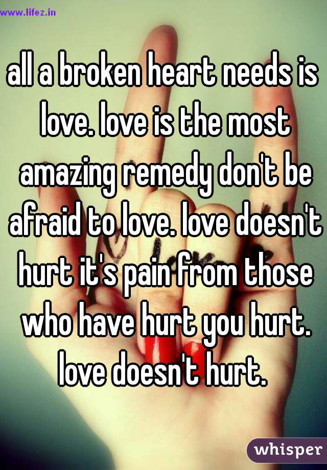 all a broken heart needs is love. love is the most amazing remedy don't be afraid to love. love doesn't hurt it's pain from those who have hurt you hurt. love doesn't hurt. 