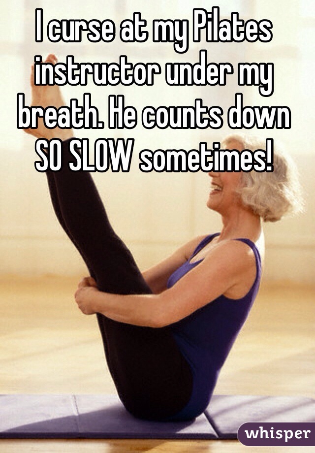 I curse at my Pilates instructor under my breath. He counts down SO SLOW sometimes! 