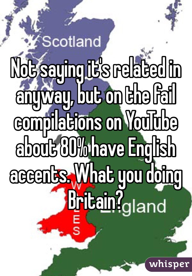 Not saying it's related in anyway, but on the fail compilations on YouTube about 80% have English accents. What you doing Britain?