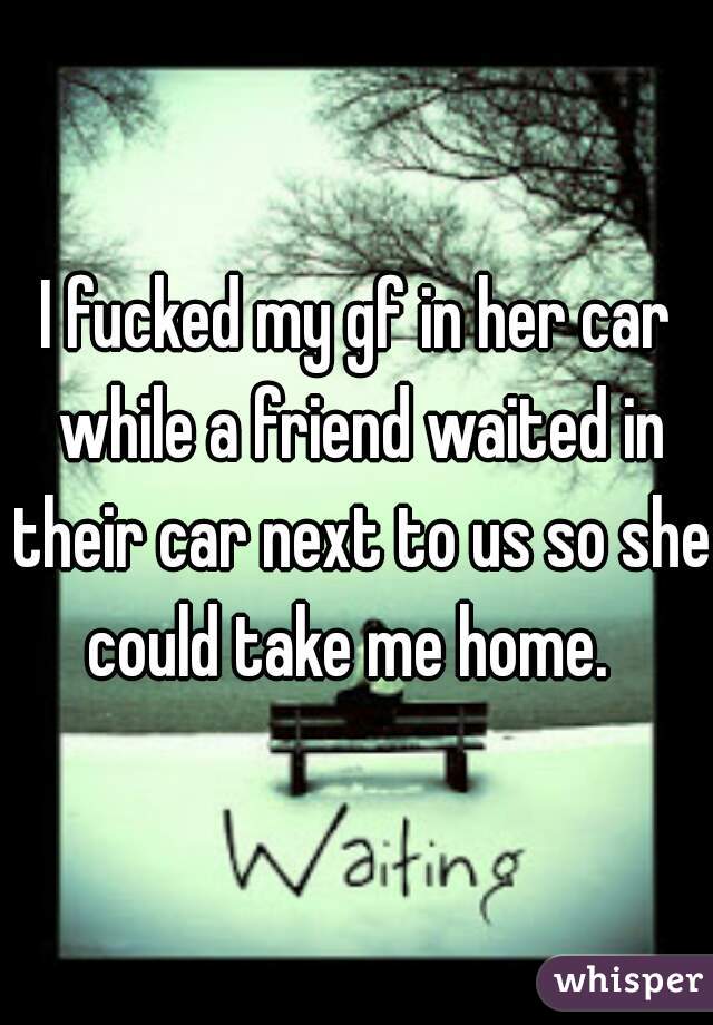 I fucked my gf in her car while a friend waited in their car next to us so she could take me home.  
