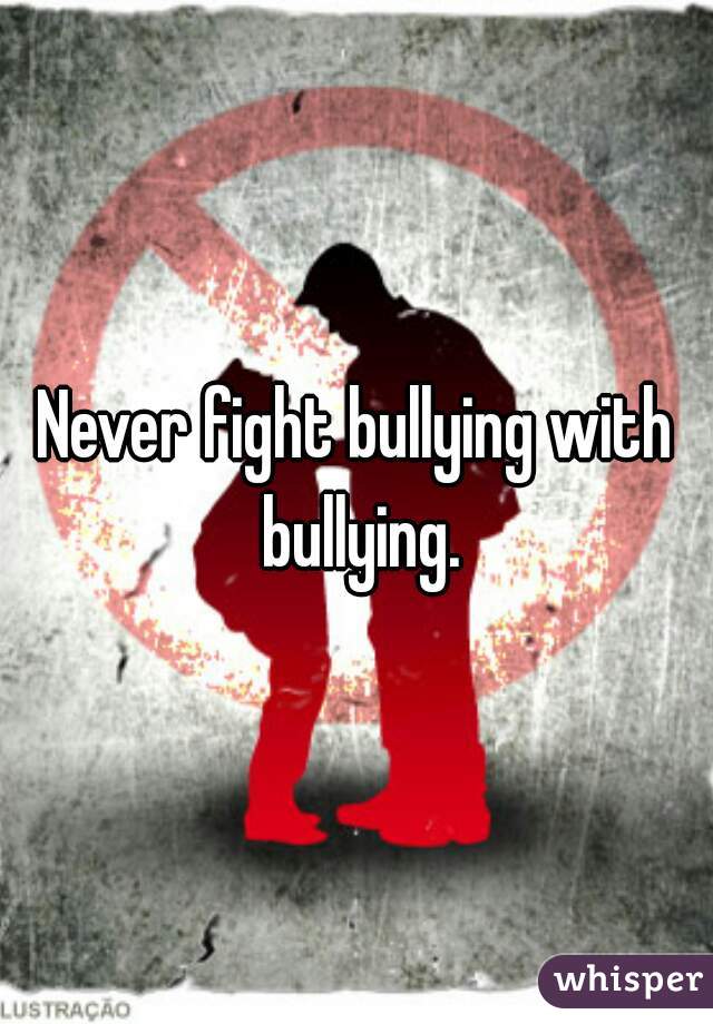 Never fight bullying with bullying.