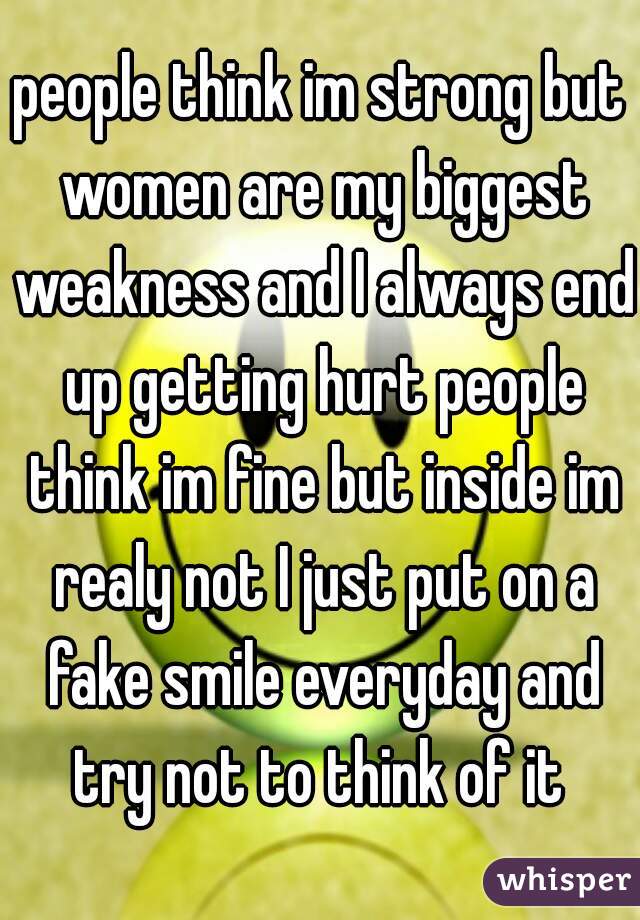 people think im strong but women are my biggest weakness and I always end up getting hurt people think im fine but inside im realy not I just put on a fake smile everyday and try not to think of it 