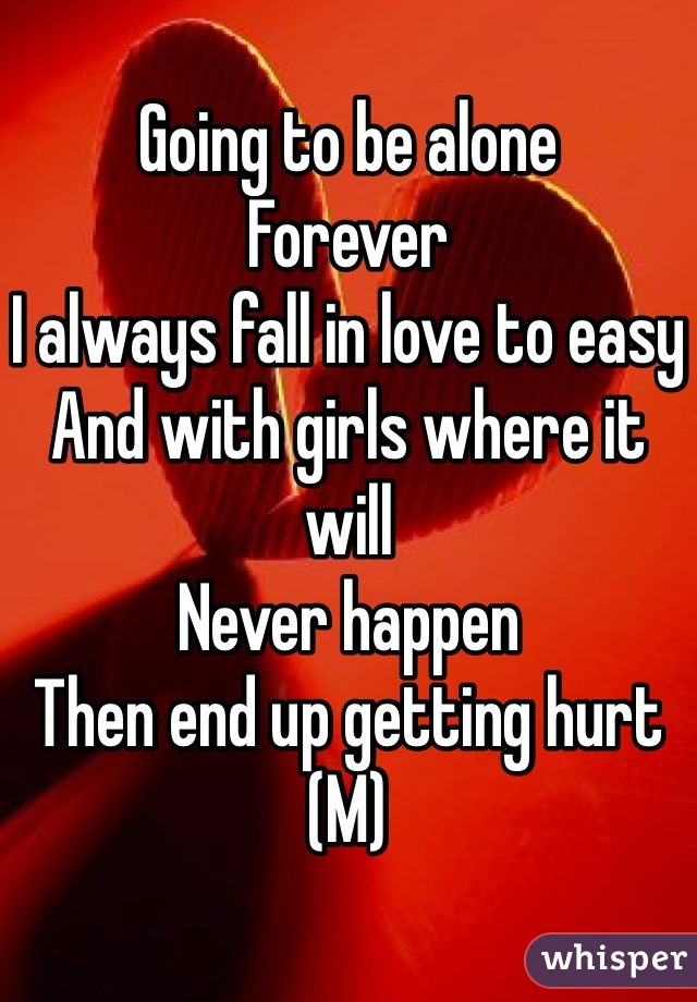 Going to be alone
Forever 
I always fall in love to easy
And with girls where it will 
Never happen 
Then end up getting hurt
(M)