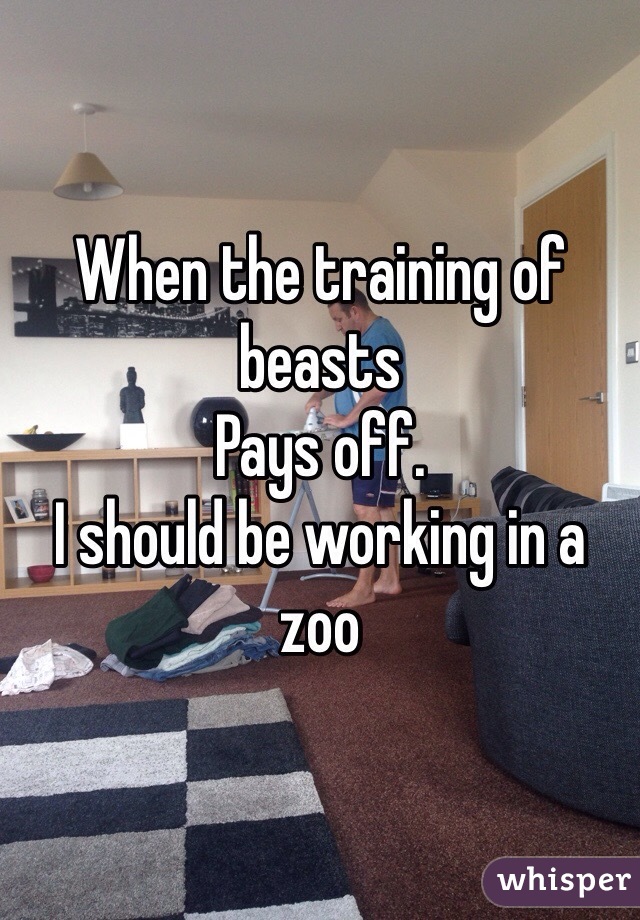 When the training of beasts
Pays off.
I should be working in a zoo