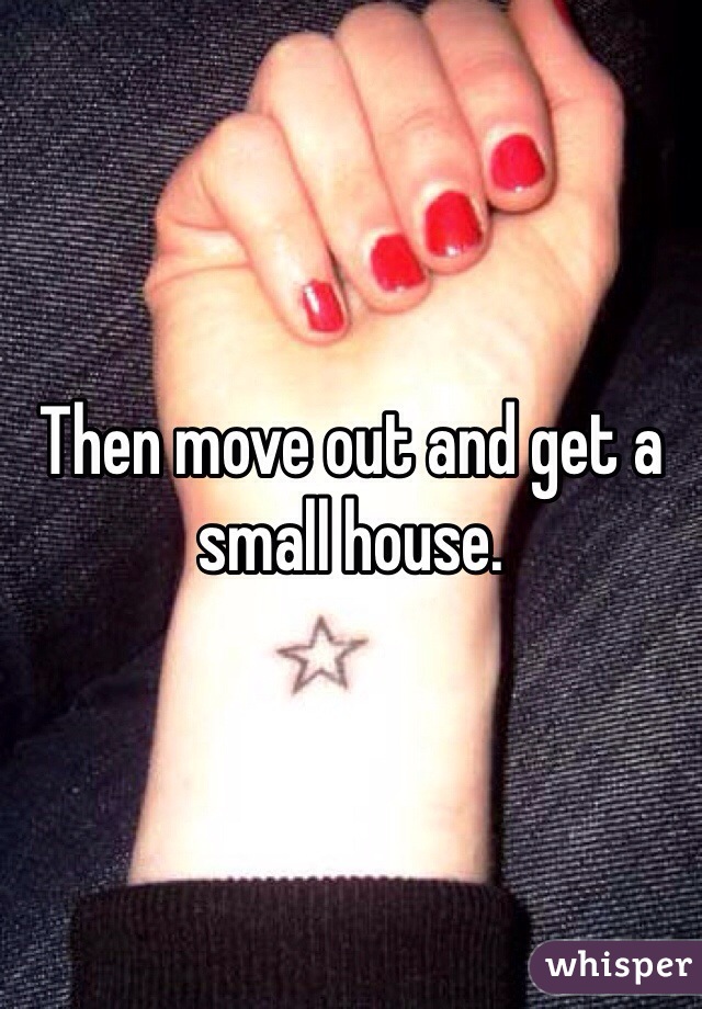 Then move out and get a small house. 