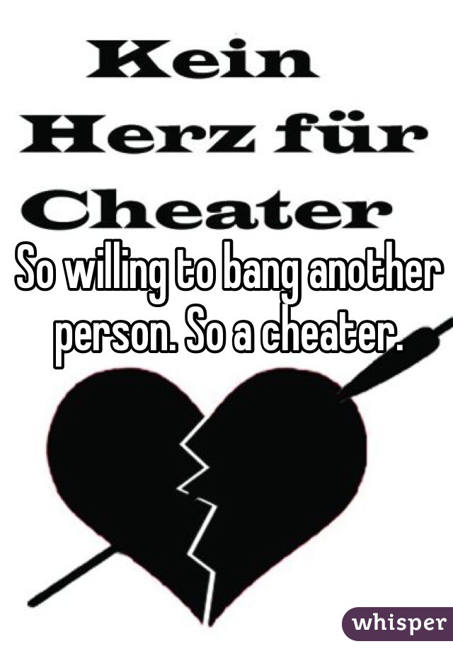 So willing to bang another person. So a cheater. 