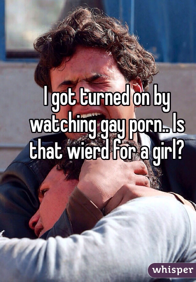I got turned on by watching gay porn.. Is that wierd for a girl? 
