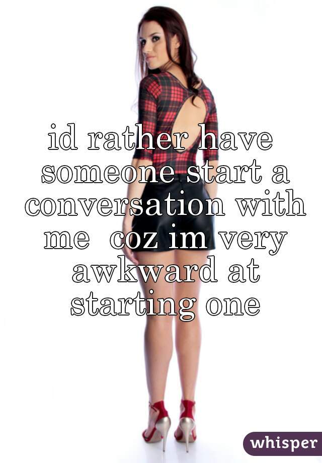 id rather have someone start a conversation with me  coz im very awkward at starting one
