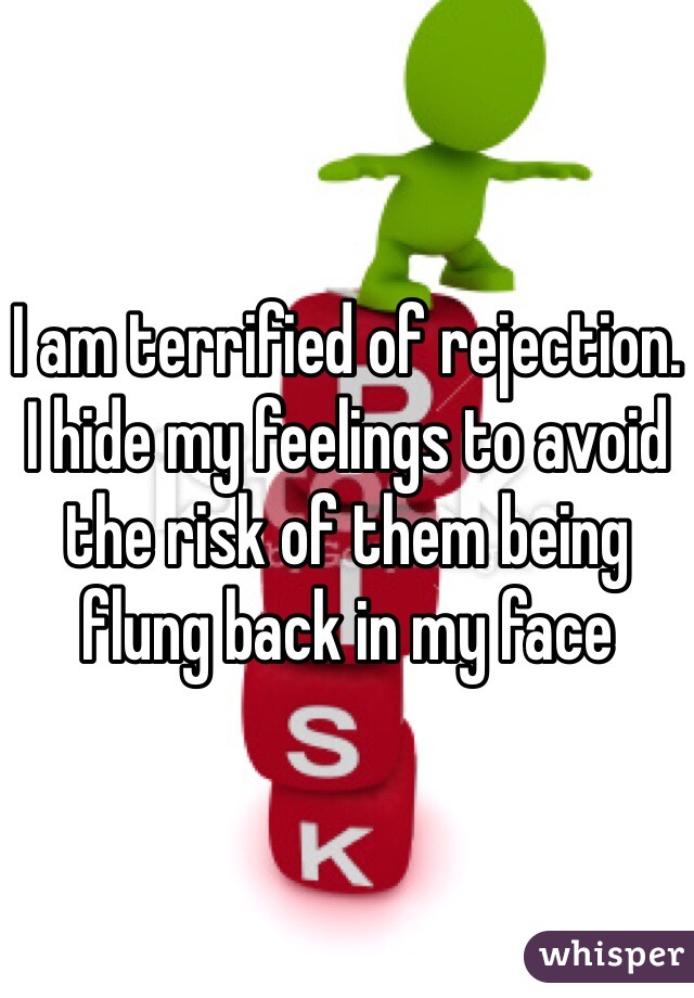 I am terrified of rejection. I hide my feelings to avoid the risk of them being flung back in my face 