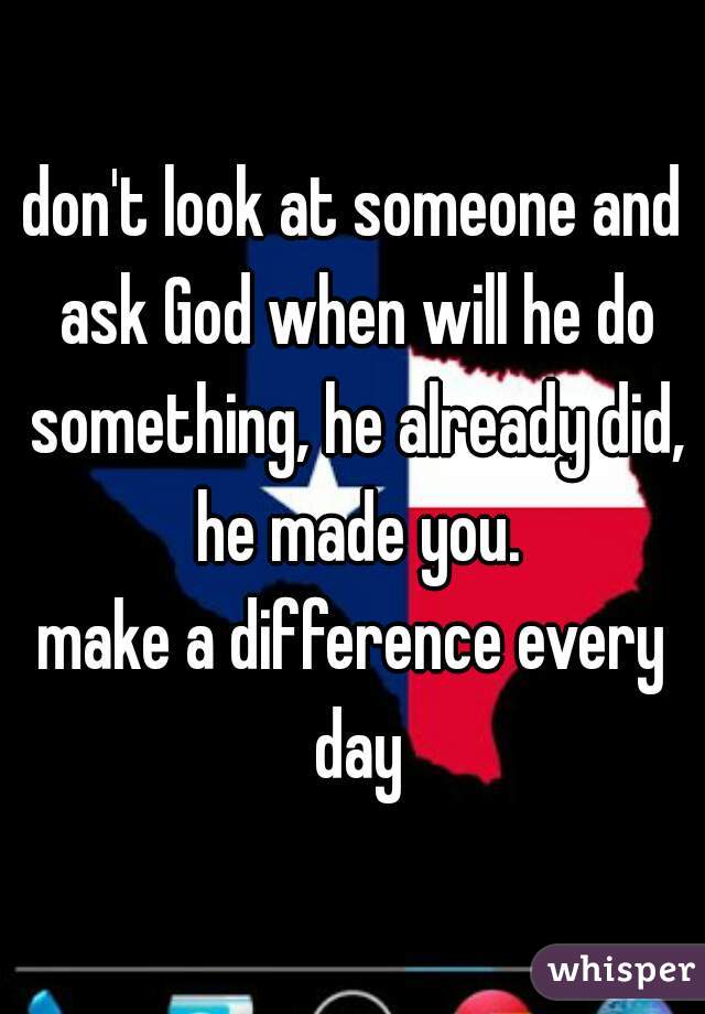don't look at someone and ask God when will he do something, he already did, he made you.

make a difference every day