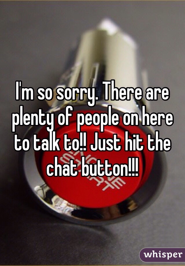 I'm so sorry. There are plenty of people on here to talk to!! Just hit the chat button!!!