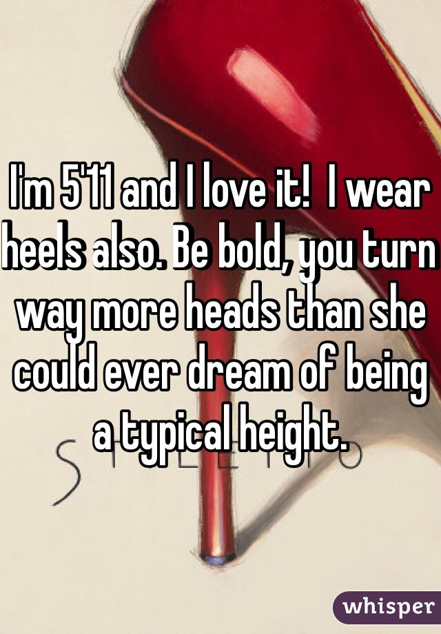 I'm 5'11 and I love it!  I wear heels also. Be bold, you turn way more heads than she could ever dream of being a typical height. 