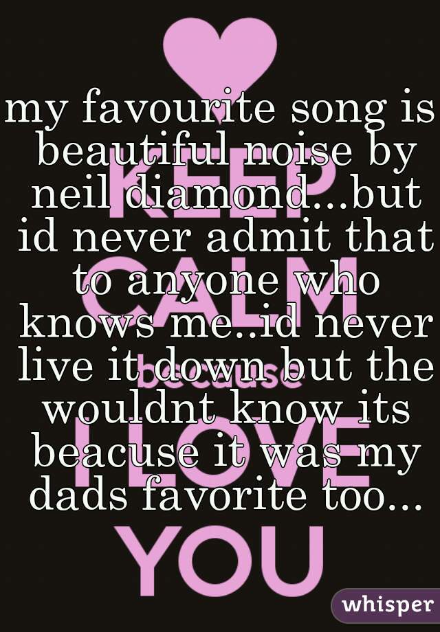 my favourite song is beautiful noise by neil diamond...but id never admit that to anyone who knows me..id never live it down but the wouldnt know its beacuse it was my dads favorite too...