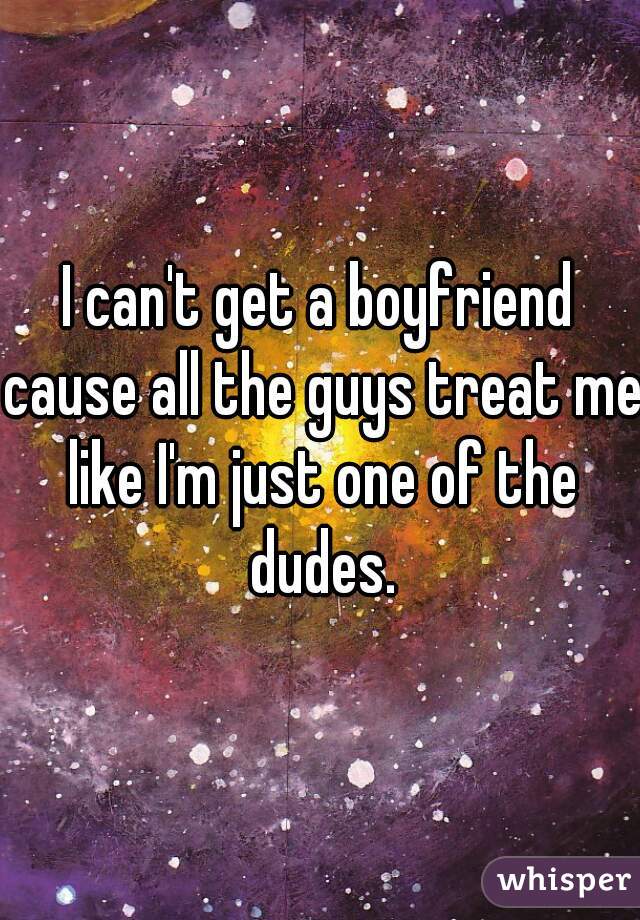 I can't get a boyfriend cause all the guys treat me like I'm just one of the dudes.