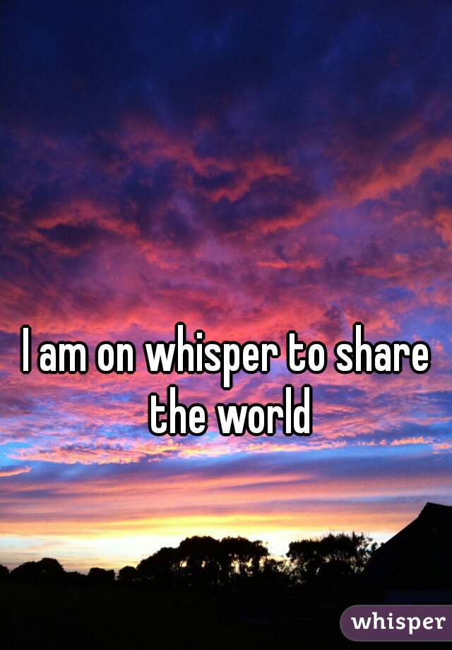 I am on whisper to share the world
 
