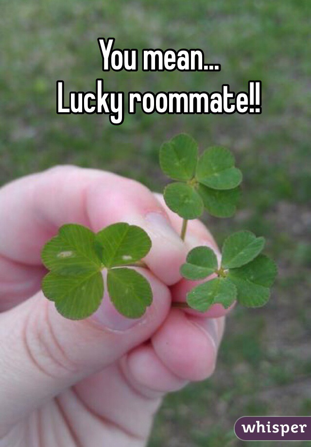 You mean... 
Lucky roommate!!