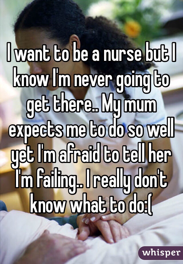 I want to be a nurse but I know I'm never going to get there.. My mum expects me to do so well yet I'm afraid to tell her I'm failing.. I really don't know what to do:(