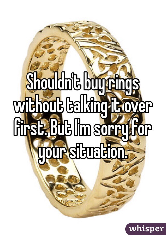 Shouldn't buy rings without talking it over first. But I'm sorry for your situation.