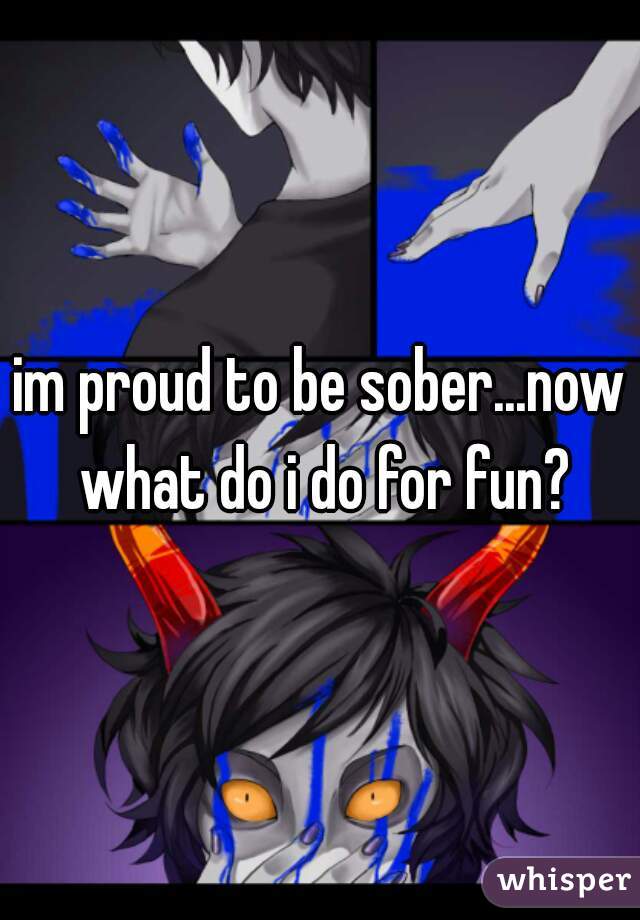 im proud to be sober...now what do i do for fun?