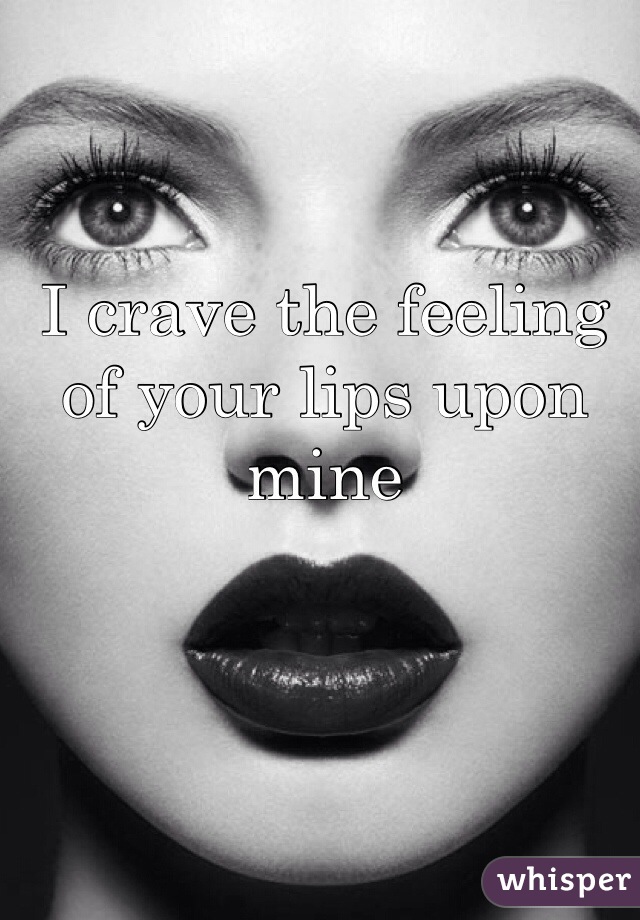 I crave the feeling of your lips upon mine