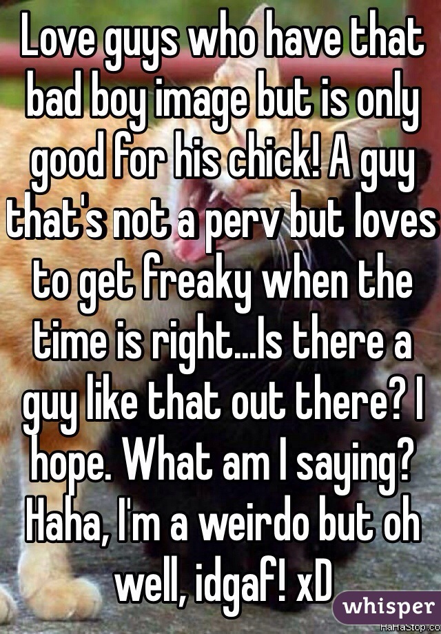 Love guys who have that bad boy image but is only good for his chick! A guy that's not a perv but loves to get freaky when the time is right...Is there a guy like that out there? I hope. What am I saying? Haha, I'm a weirdo but oh well, idgaf! xD