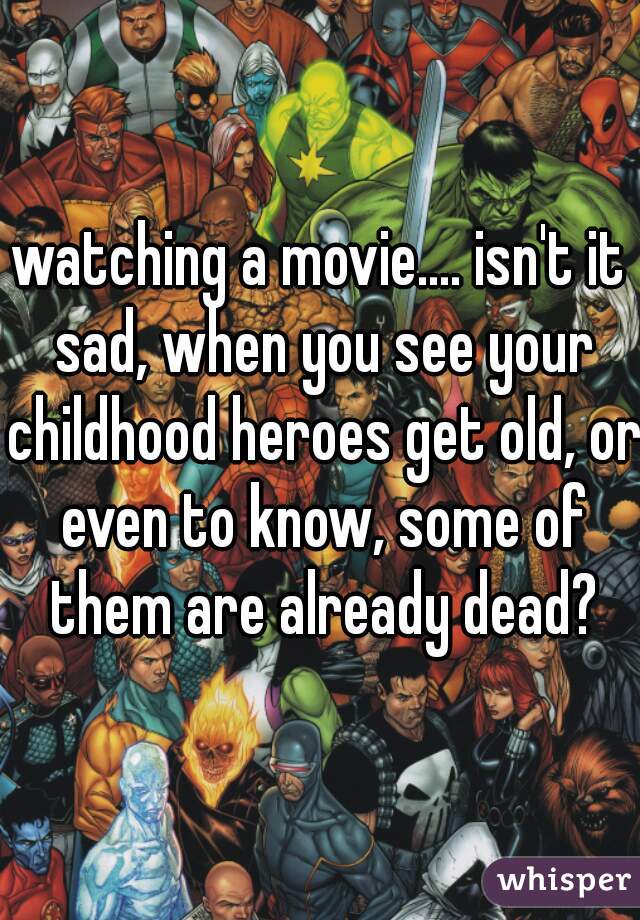 watching a movie.... isn't it sad, when you see your childhood heroes get old, or even to know, some of them are already dead?