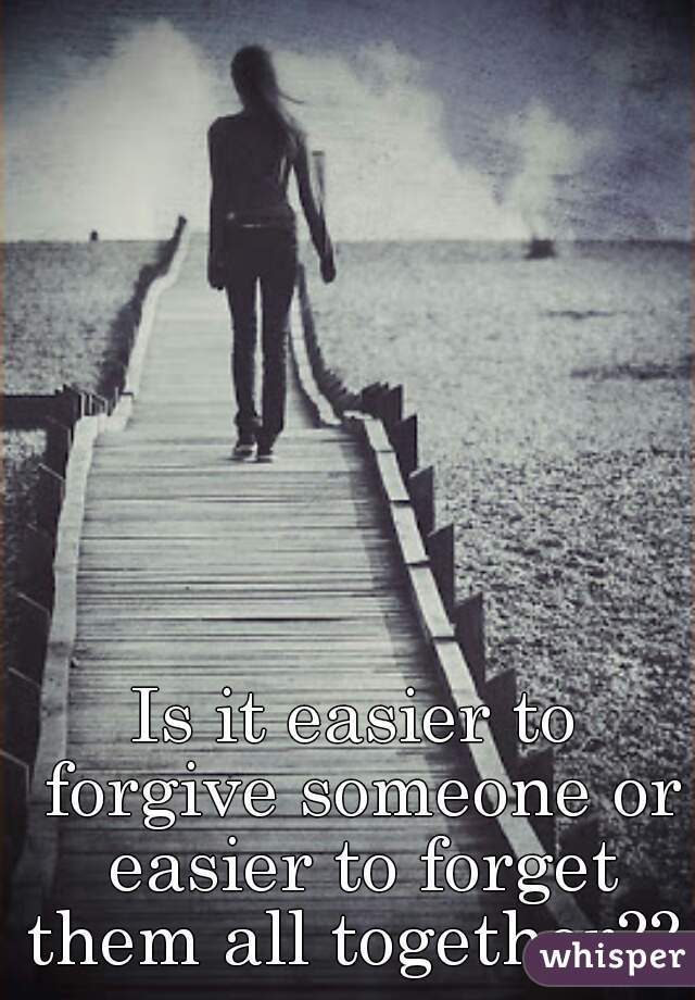 Is it easier to forgive someone or easier to forget them all together?? 