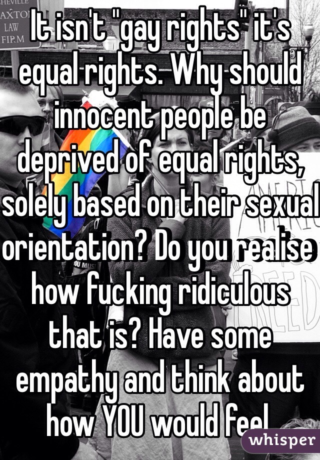 It isn't "gay rights" it's equal rights. Why should innocent people be deprived of equal rights, solely based on their sexual orientation? Do you realise how fucking ridiculous that is? Have some empathy and think about how YOU would feel. 