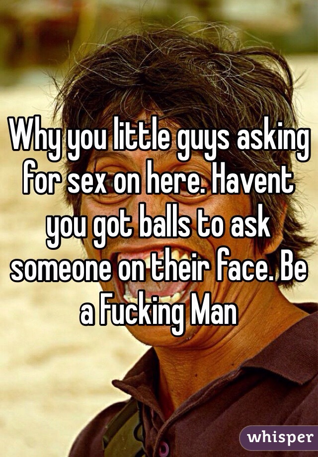 Why you little guys asking for sex on here. Havent you got balls to ask someone on their face. Be a Fucking Man